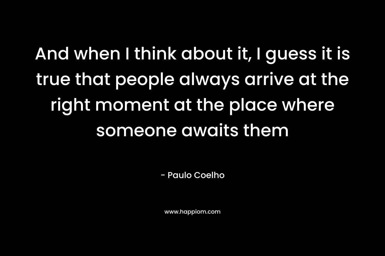 And when I think about it, I guess it is true that people always arrive at the right moment at the place where someone awaits them – Paulo Coelho