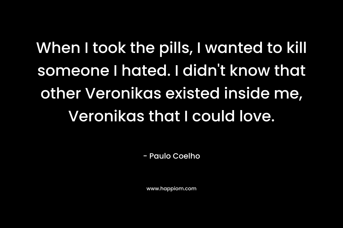 When I took the pills, I wanted to kill someone I hated. I didn’t know that other Veronikas existed inside me, Veronikas that I could love. – Paulo Coelho