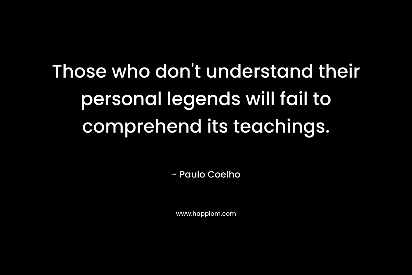 Those who don’t understand their personal legends will fail to comprehend its teachings. – Paulo Coelho