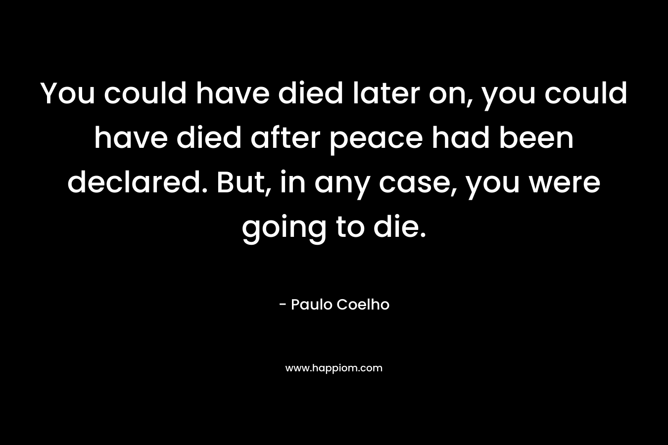 You could have died later on, you could have died after peace had been declared. But, in any case, you were going to die.