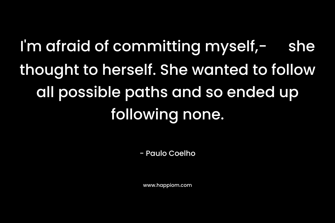 I’m afraid of committing myself,- she thought to herself. She wanted to follow all possible paths and so ended up following none. – Paulo Coelho