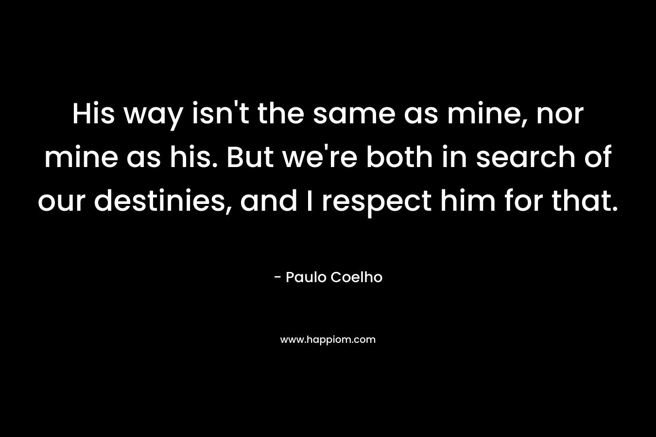 His way isn’t the same as mine, nor mine as his. But we’re both in search of our destinies, and I respect him for that. – Paulo Coelho