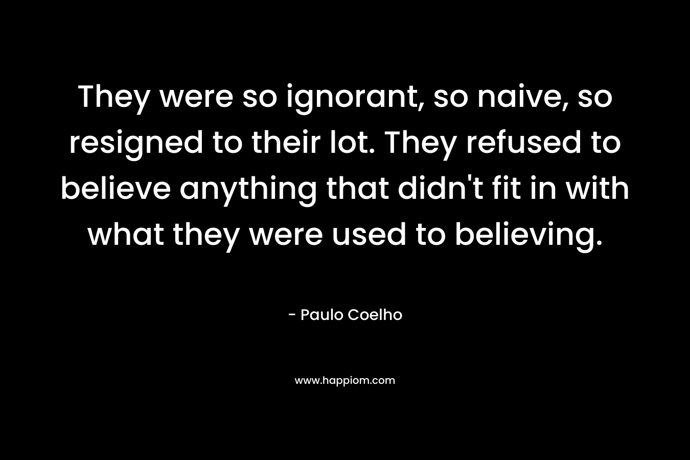 They were so ignorant, so naive, so resigned to their lot. They refused to believe anything that didn't fit in with what they were used to believing.
