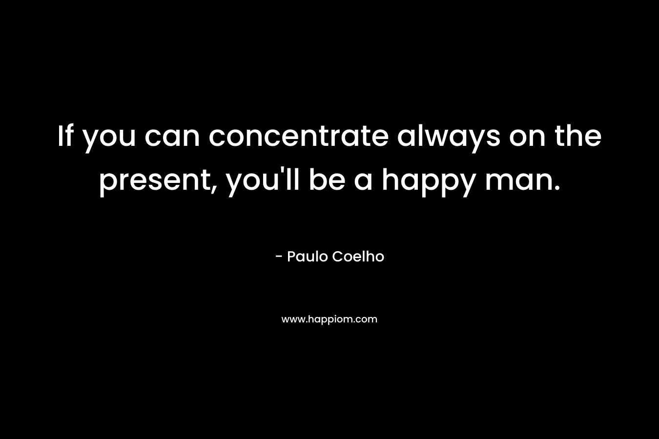 If you can concentrate always on the present, you’ll be a happy man. – Paulo Coelho