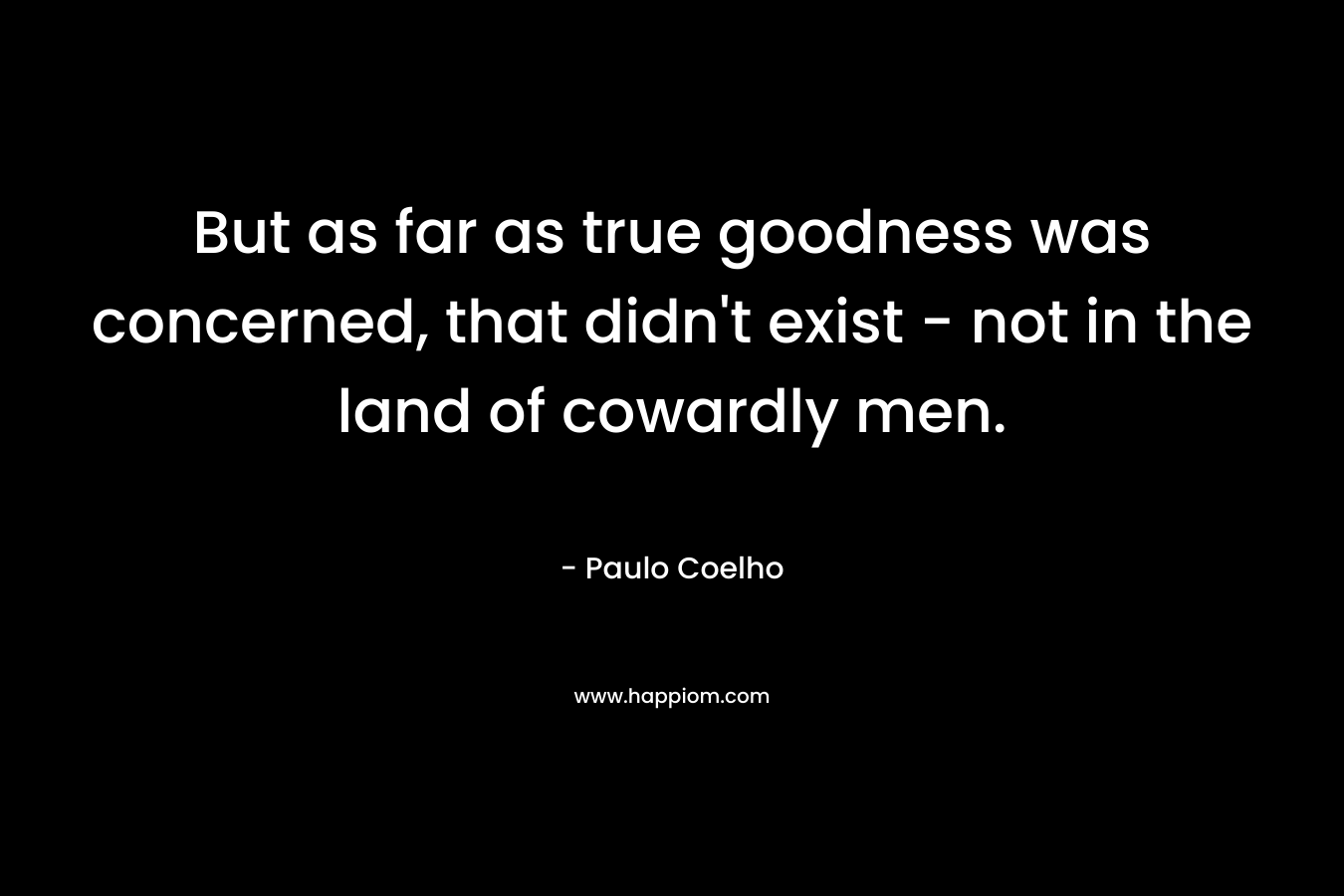 But as far as true goodness was concerned, that didn’t exist – not in the land of cowardly men. – Paulo Coelho