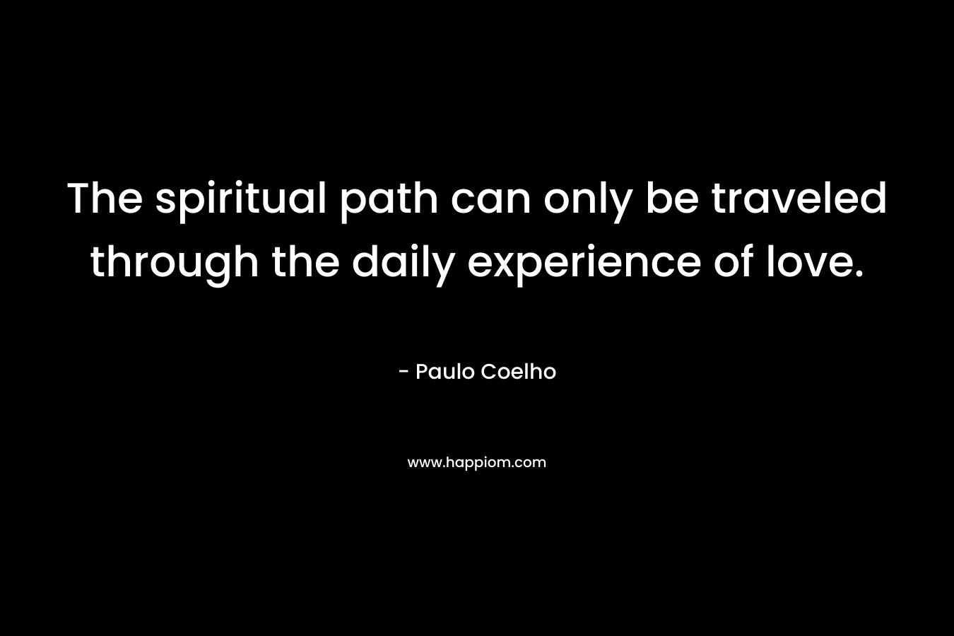 The spiritual path can only be traveled through the daily experience of love. – Paulo Coelho
