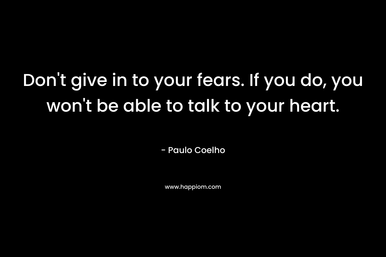 Don't give in to your fears. If you do, you won't be able to talk to your heart.