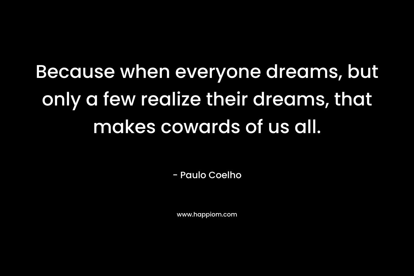 Because when everyone dreams, but only a few realize their dreams, that makes cowards of us all. – Paulo Coelho