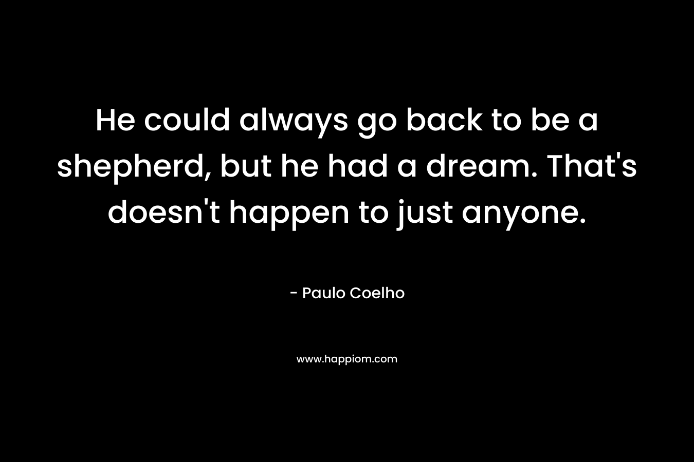 He could always go back to be a shepherd, but he had a dream. That's doesn't happen to just anyone.