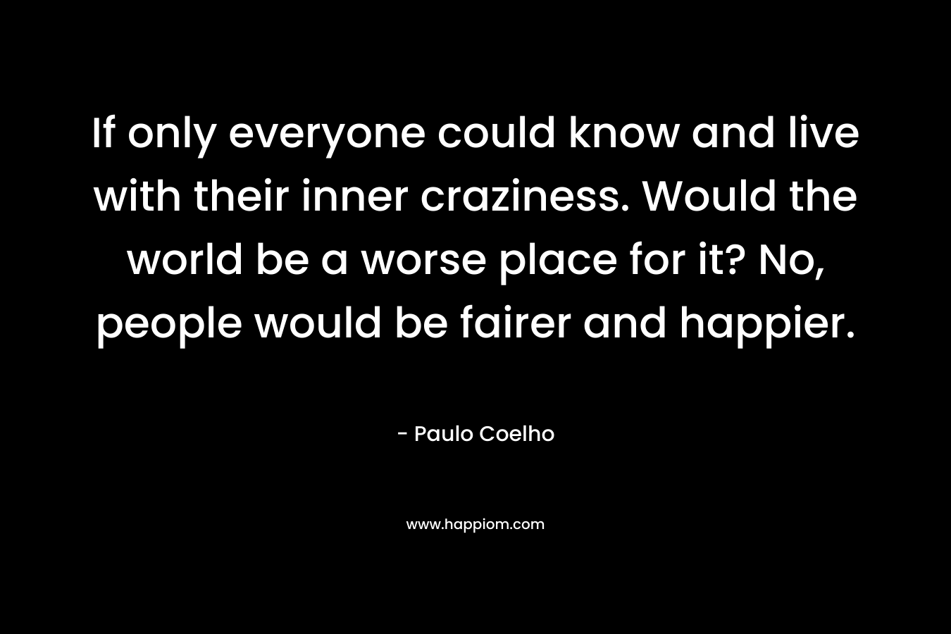 If only everyone could know and live with their inner craziness. Would the world be a worse place for it? No, people would be fairer and happier.