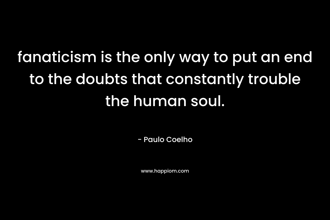 fanaticism is the only way to put an end to the doubts that constantly trouble the human soul. – Paulo Coelho
