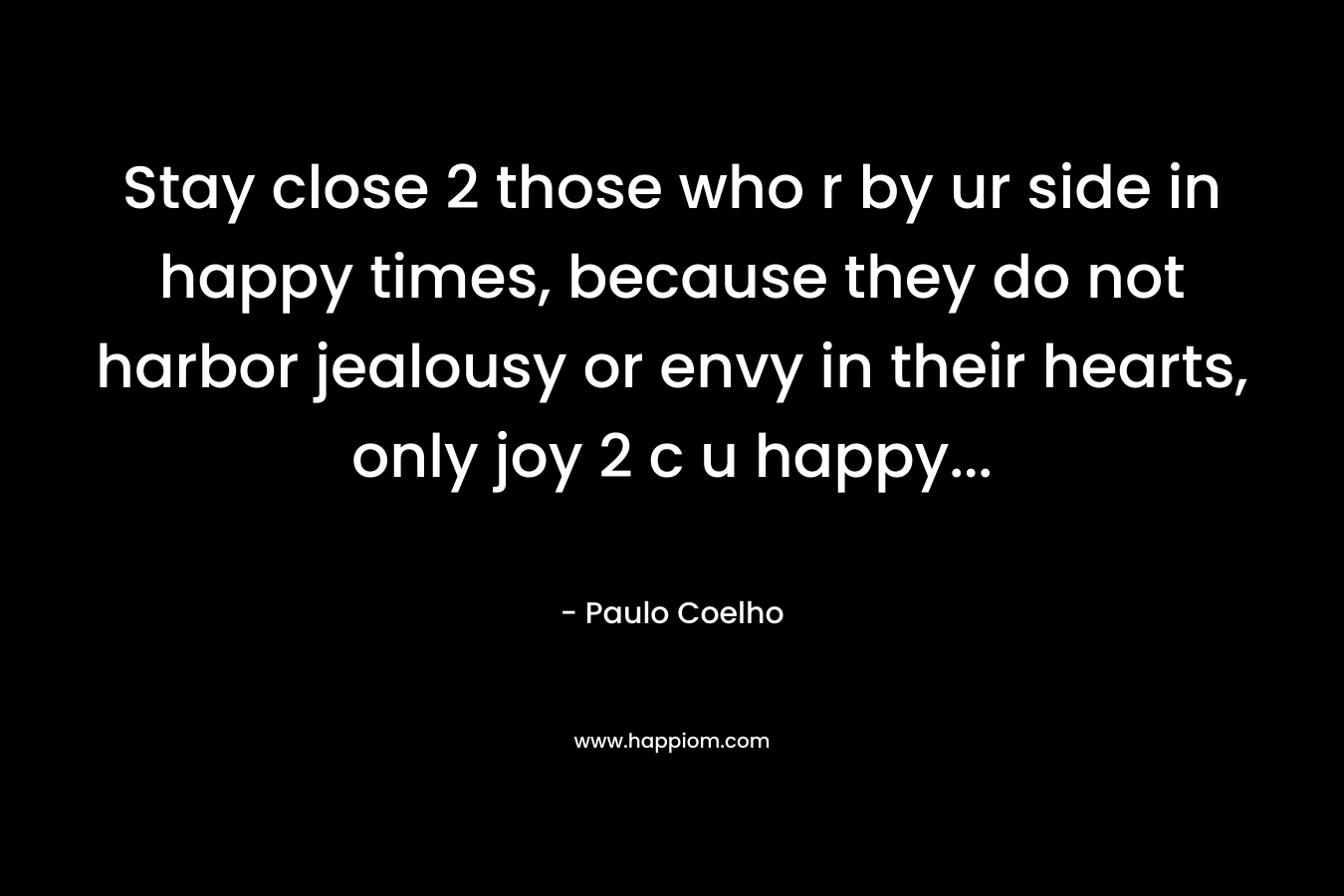 Stay close 2 those who r by ur side in happy times, because they do not harbor jealousy or envy in their hearts, only joy 2 c u happy… – Paulo Coelho