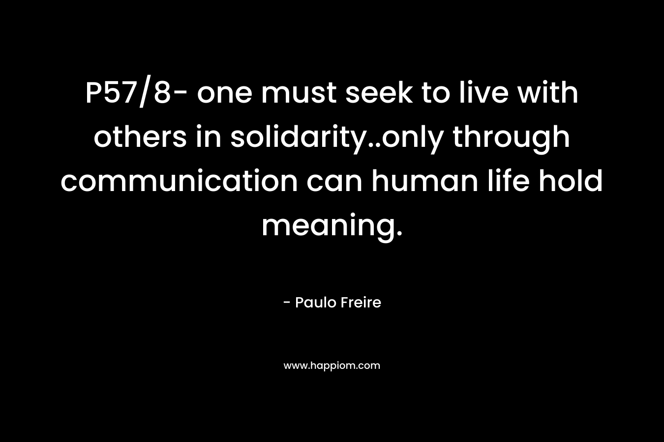 P57/8- one must seek to live with others in solidarity..only through communication can human life hold meaning. – Paulo Freire