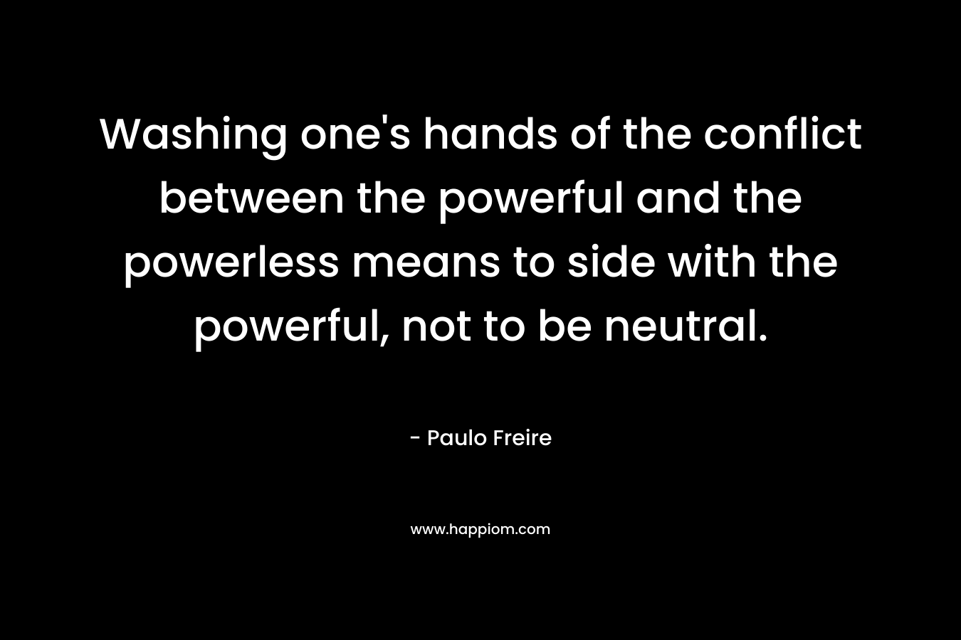 Washing one’s hands of the conflict between the powerful and the powerless means to side with the powerful, not to be neutral.  – Paulo Freire