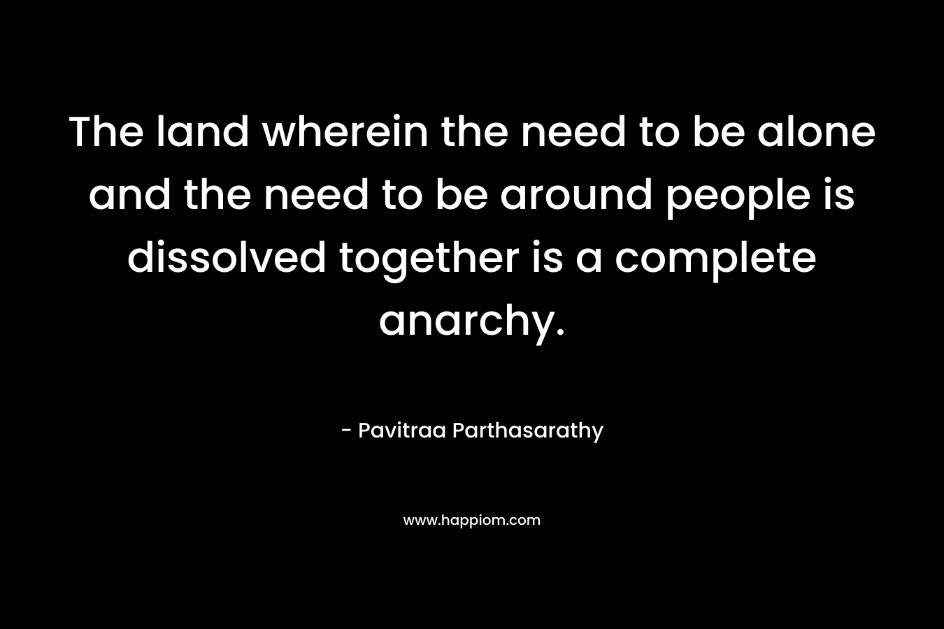 The land wherein the need to be alone and the need to be around people is dissolved together is a complete anarchy.
