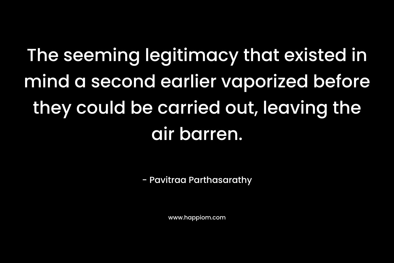 The seeming legitimacy that existed in mind a second earlier vaporized before they could be carried out, leaving the air barren. – Pavitraa Parthasarathy
