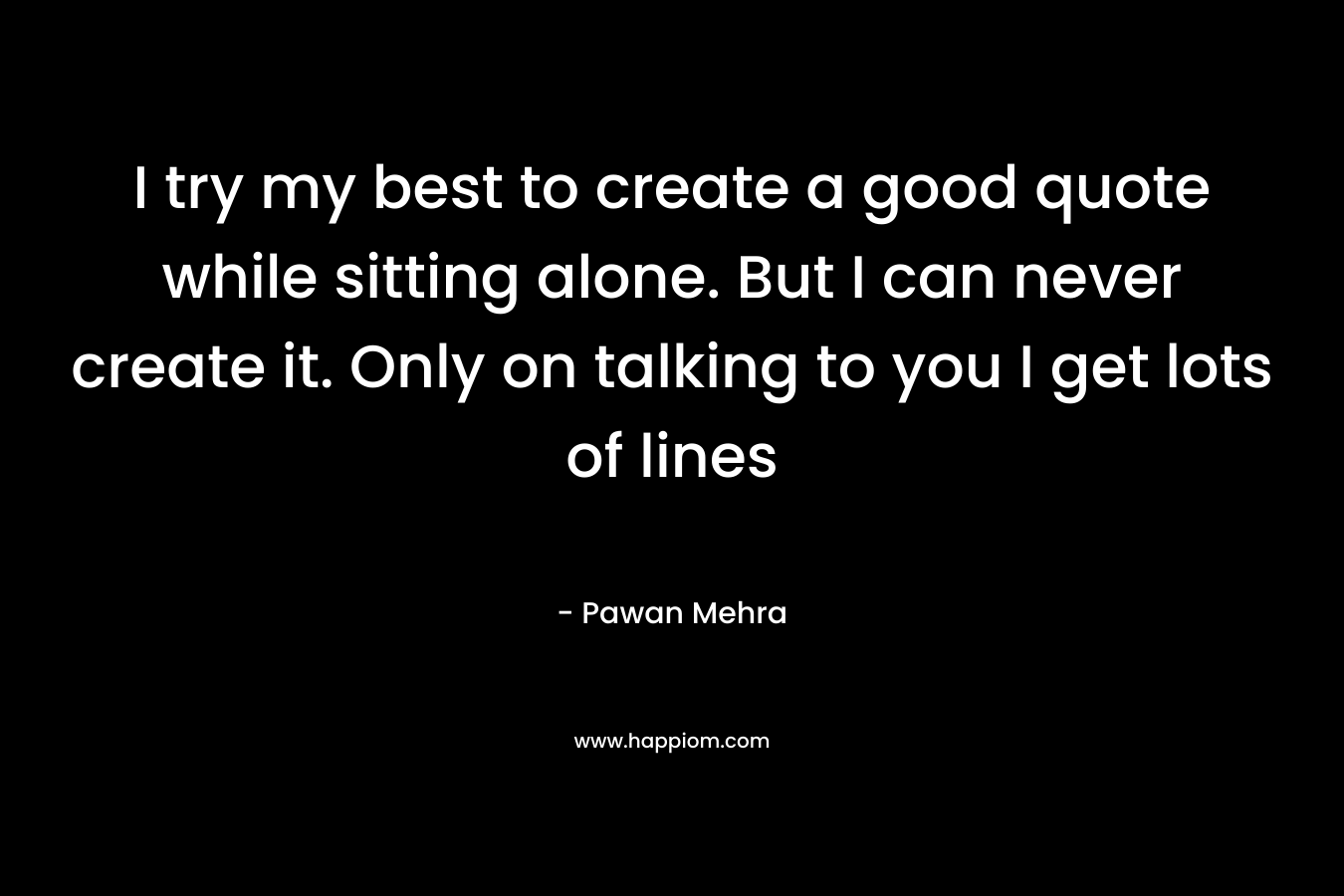 I try my best to create a good quote while sitting alone. But I can never create it. Only on talking to you I get lots of lines