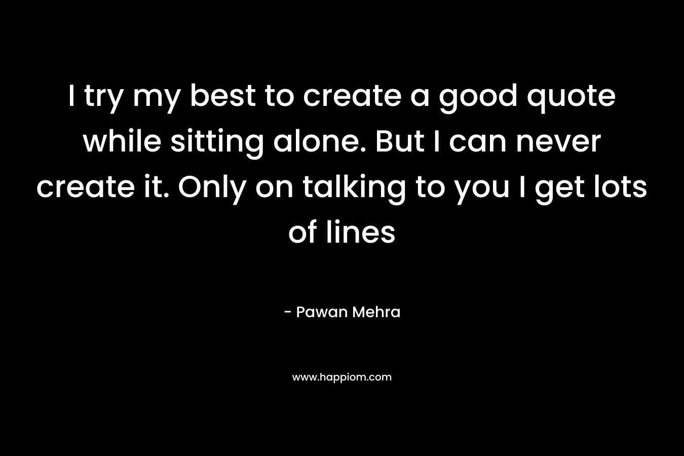 I try my best to create a good quote while sitting alone. But I can never create it. Only on talking to you I get lots of lines – Pawan Mehra