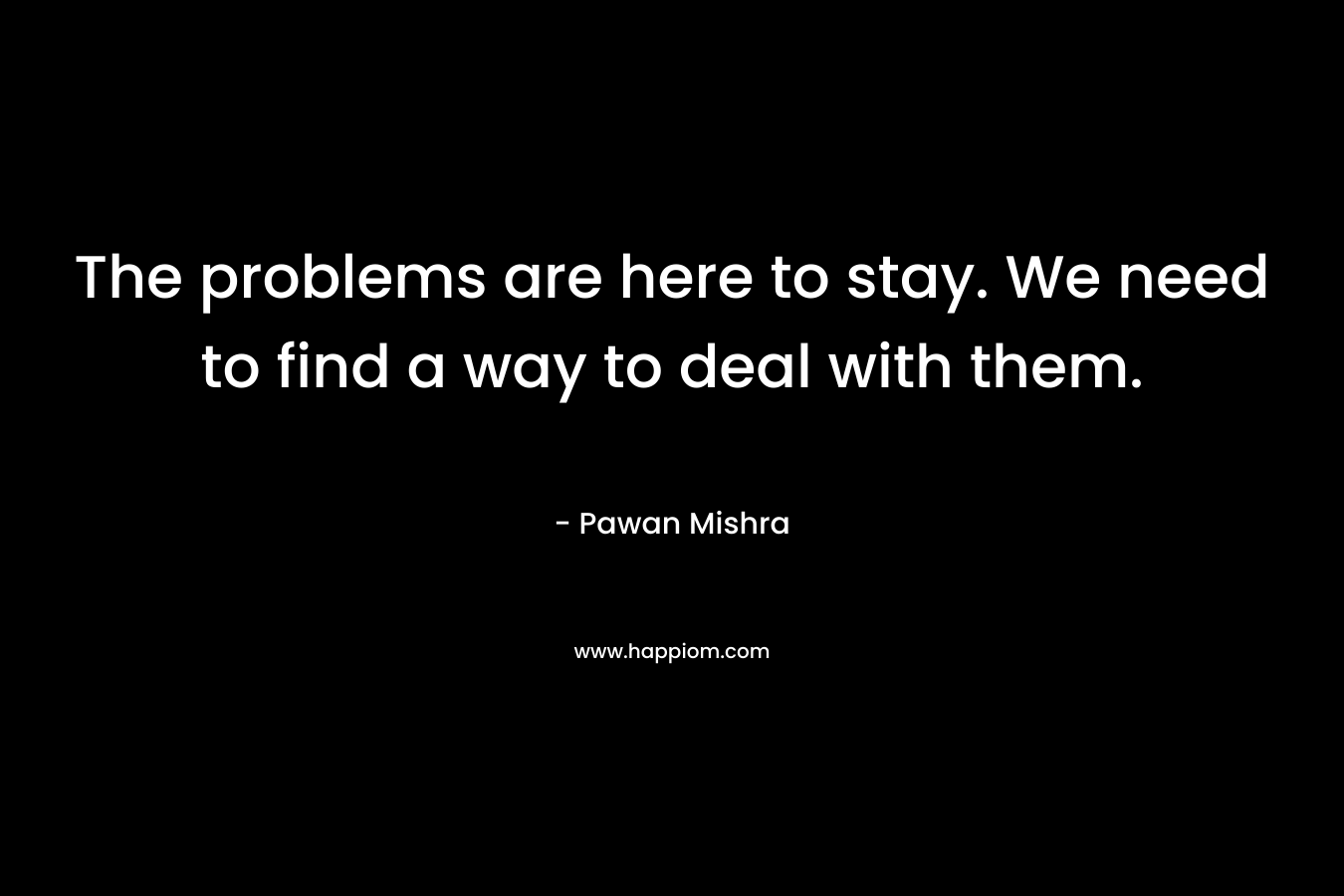 The problems are here to stay. We need to find a way to deal with them.