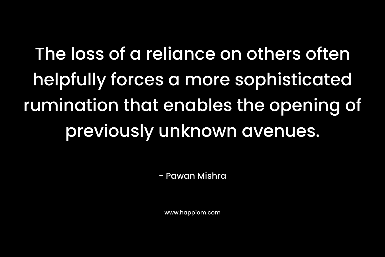 The loss of a reliance on others often helpfully forces a more sophisticated rumination that enables the opening of previously unknown avenues. – Pawan Mishra