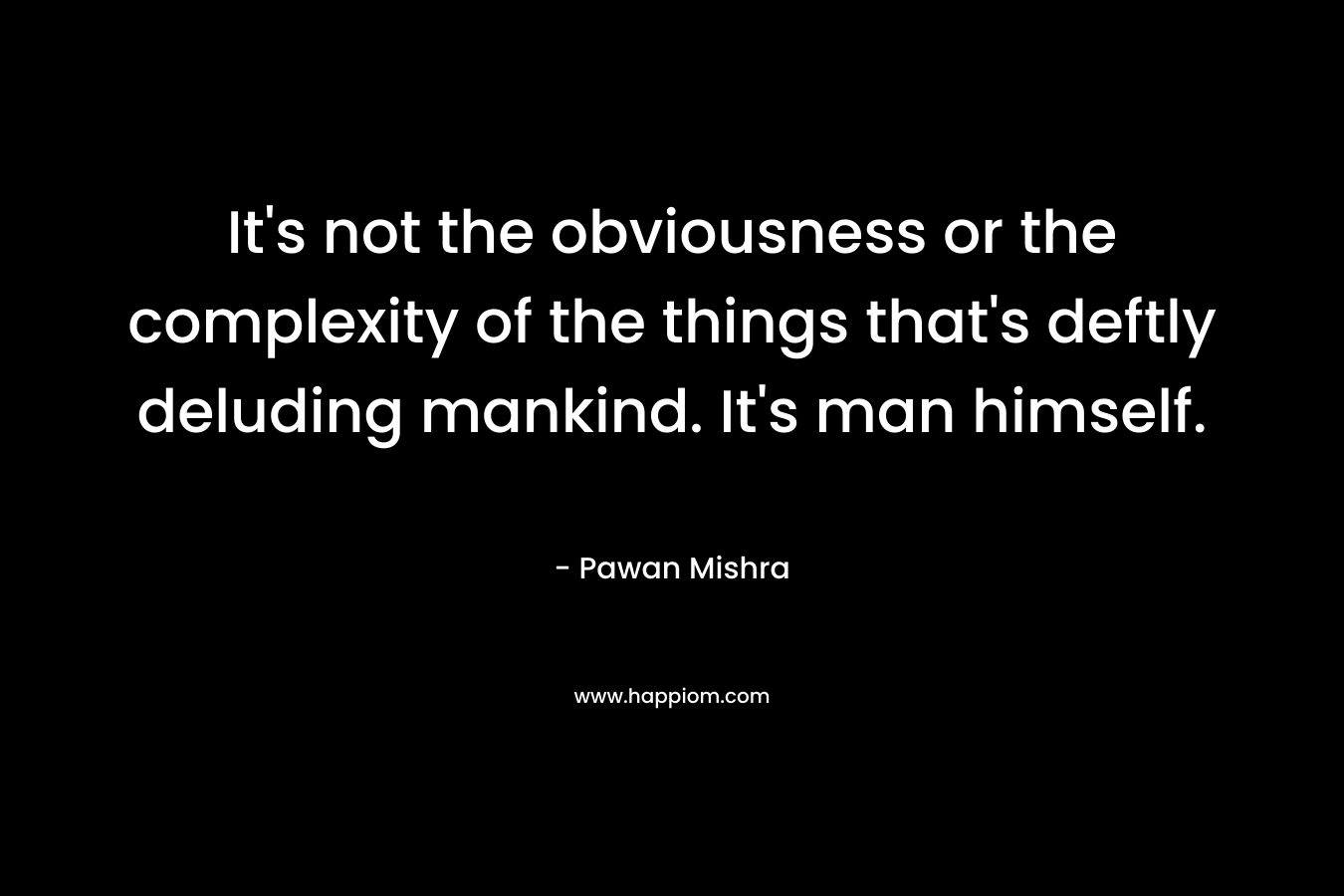 It’s not the obviousness or the complexity of the things that’s deftly deluding mankind. It’s man himself. – Pawan Mishra