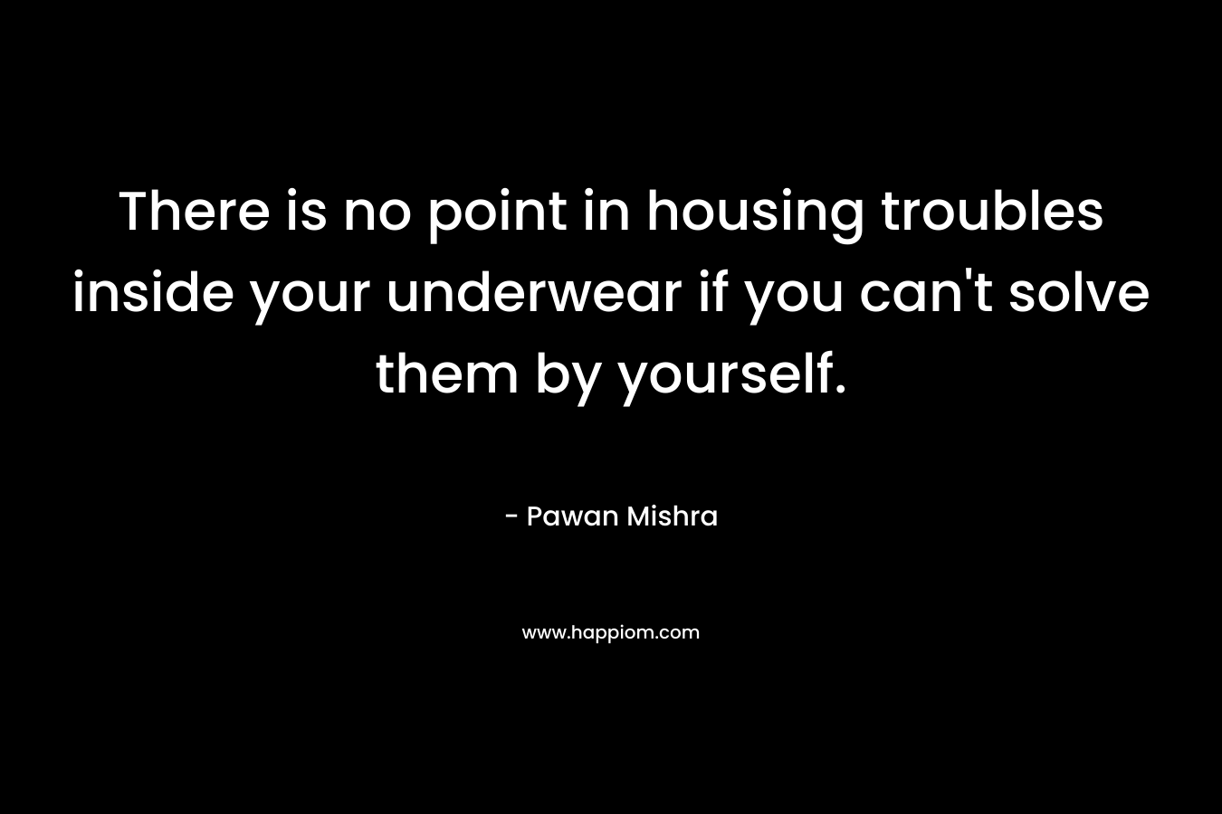 There is no point in housing troubles inside your underwear if you can’t solve them by yourself. – Pawan Mishra