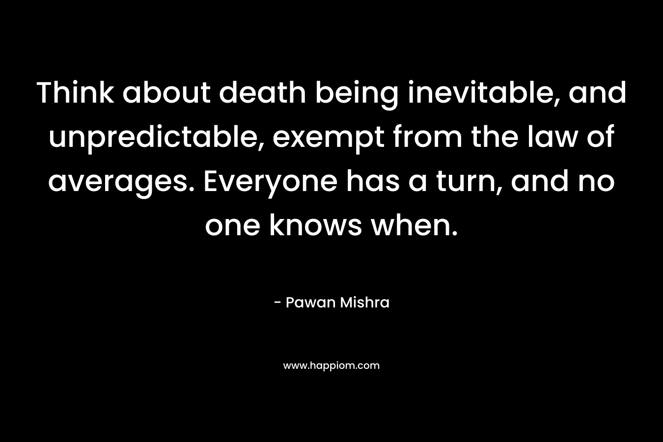Think about death being inevitable, and unpredictable, exempt from the law of averages. Everyone has a turn, and no one knows when. – Pawan Mishra