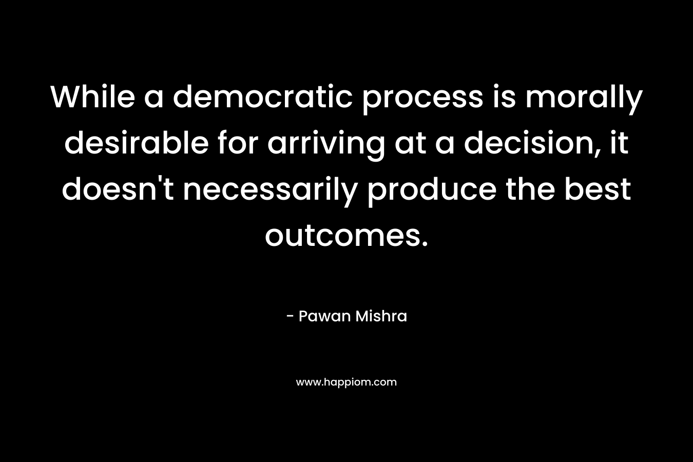 While a democratic process is morally desirable for arriving at a decision, it doesn’t necessarily produce the best outcomes. – Pawan Mishra