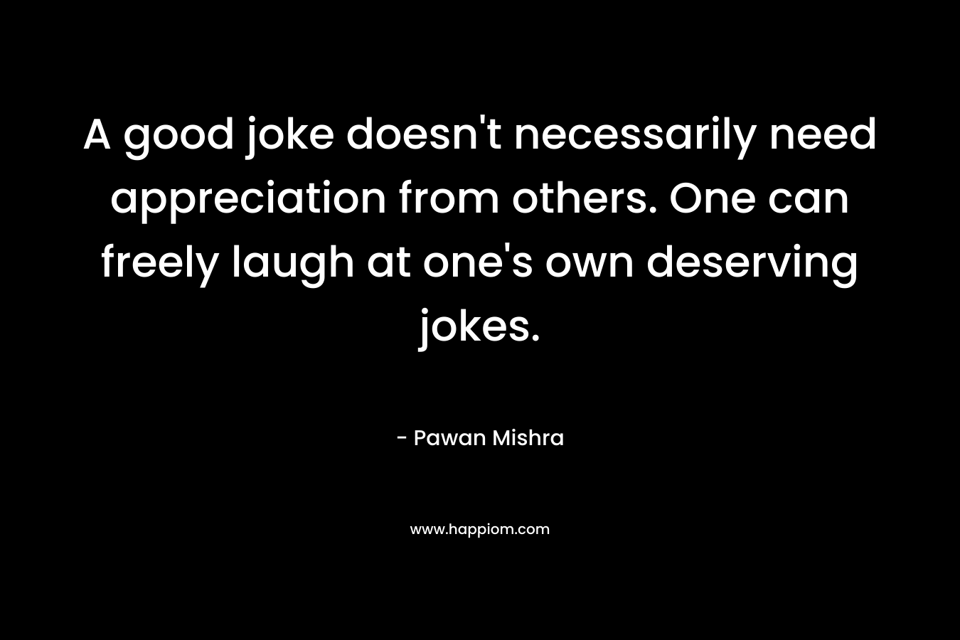 A good joke doesn’t necessarily need appreciation from others. One can freely laugh at one’s own deserving jokes. – Pawan Mishra