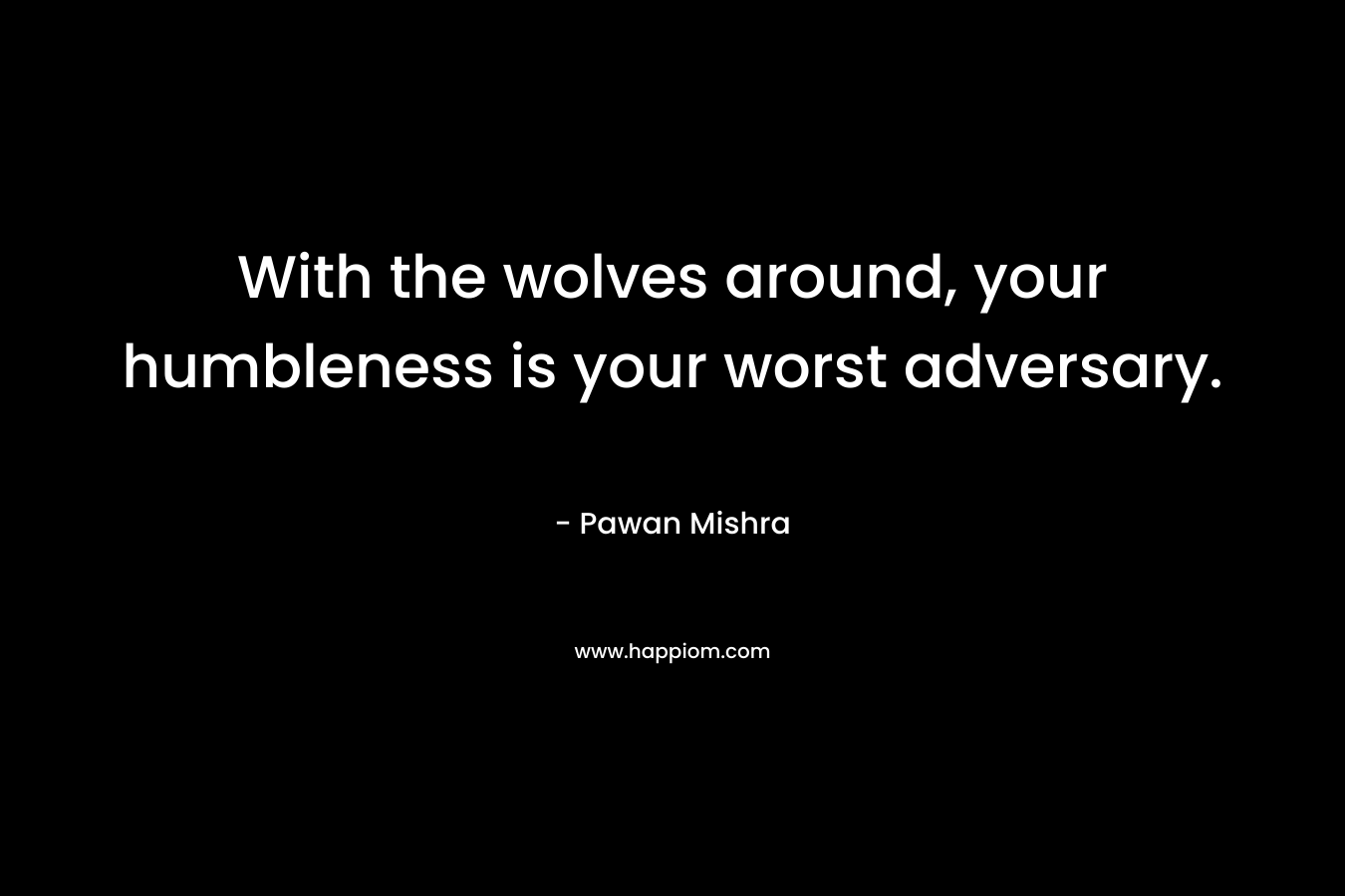 With the wolves around, your humbleness is your worst adversary. – Pawan Mishra
