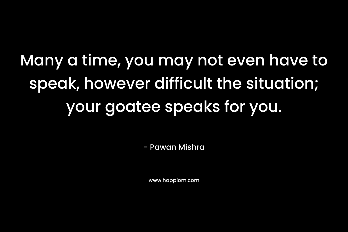Many a time, you may not even have to speak, however difficult the situation; your goatee speaks for you. – Pawan Mishra