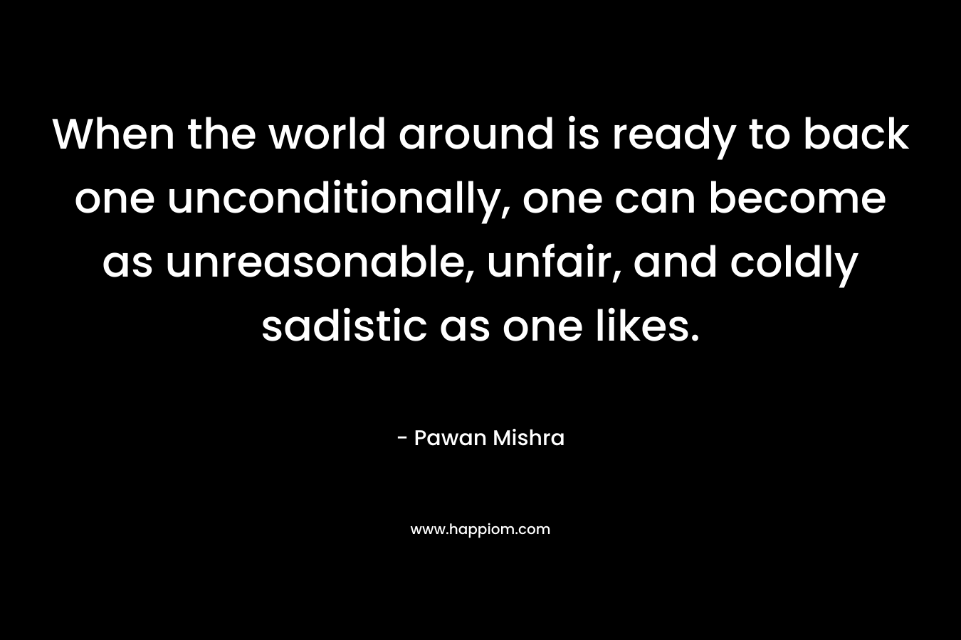 When the world around is ready to back one unconditionally, one can become as unreasonable, unfair, and coldly sadistic as one likes. – Pawan Mishra