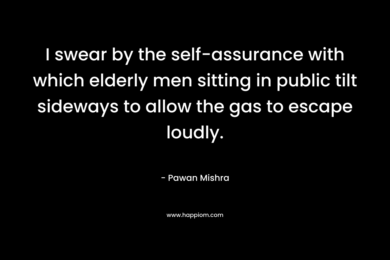 I swear by the self-assurance with which elderly men sitting in public tilt sideways to allow the gas to escape loudly. – Pawan Mishra