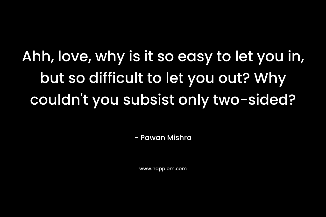 Ahh, love, why is it so easy to let you in, but so difficult to let you out? Why couldn’t you subsist only two-sided? – Pawan Mishra