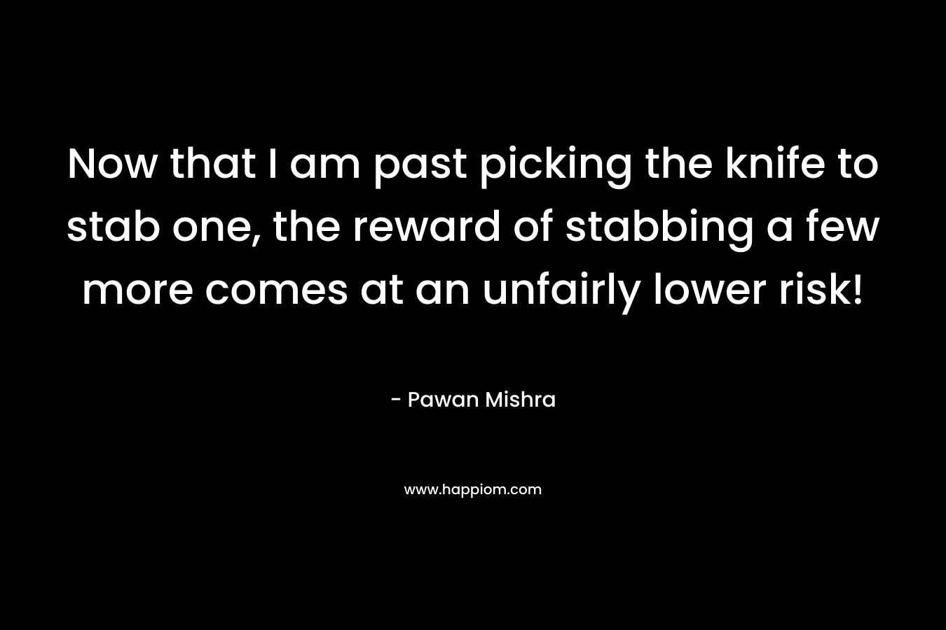 Now that I am past picking the knife to stab one, the reward of stabbing a few more comes at an unfairly lower risk! – Pawan Mishra