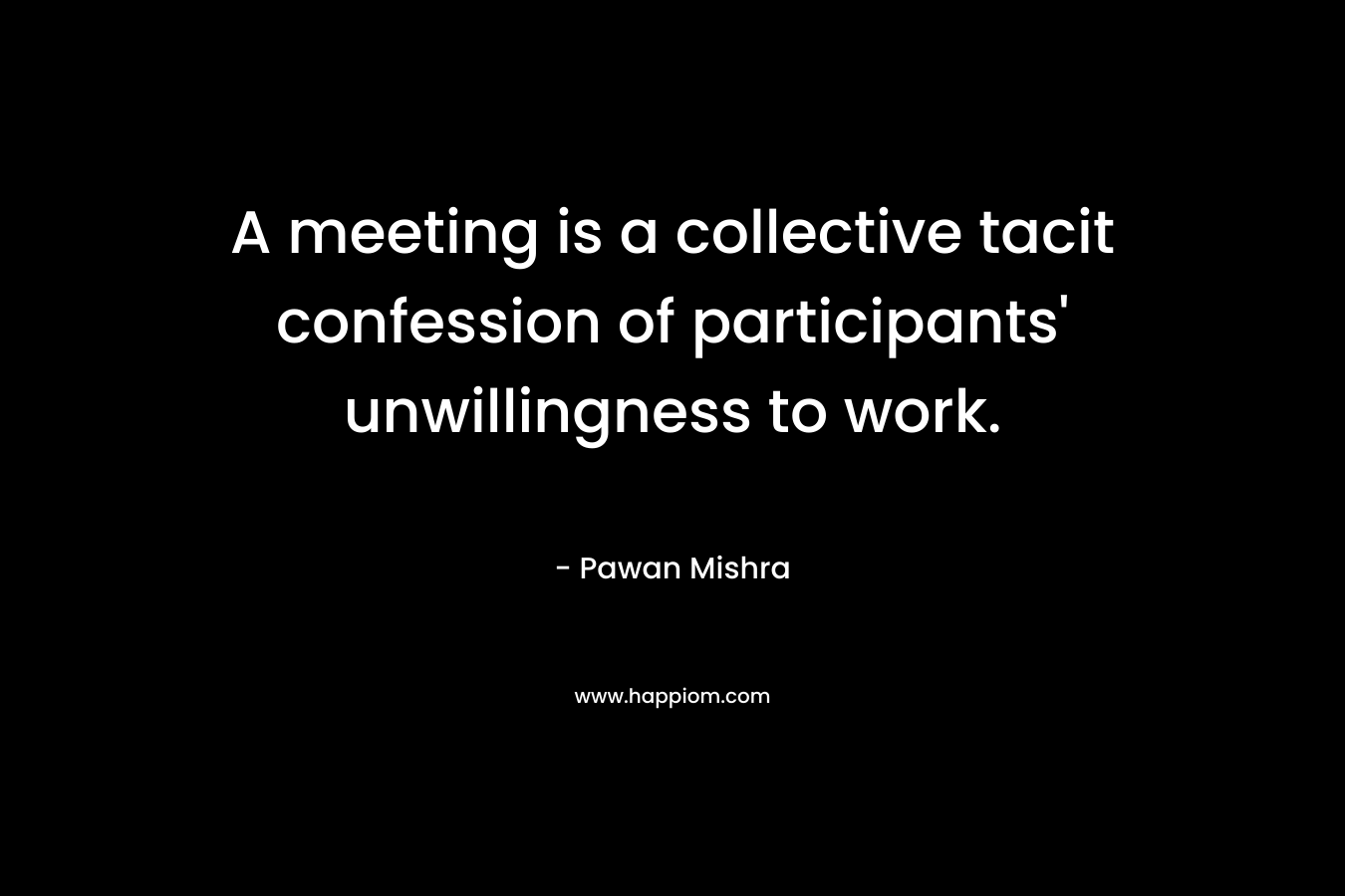 A meeting is a collective tacit confession of participants’ unwillingness to work. – Pawan Mishra