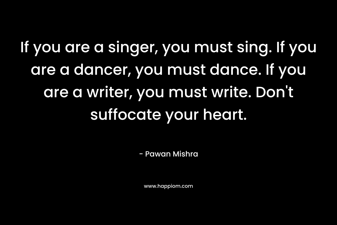 If you are a singer, you must sing. If you are a dancer, you must dance. If you are a writer, you must write. Don’t suffocate your heart. – Pawan Mishra