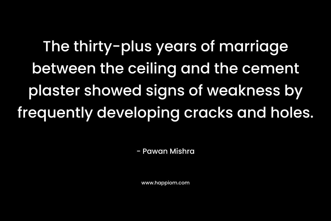 The thirty-plus years of marriage between the ceiling and the cement plaster showed signs of weakness by frequently developing cracks and holes. – Pawan Mishra