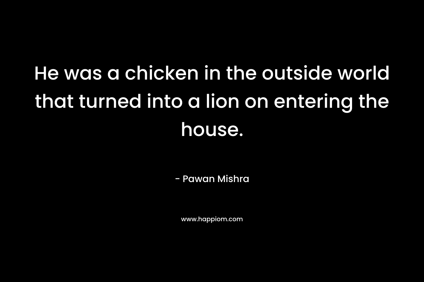 He was a chicken in the outside world that turned into a lion on entering the house.