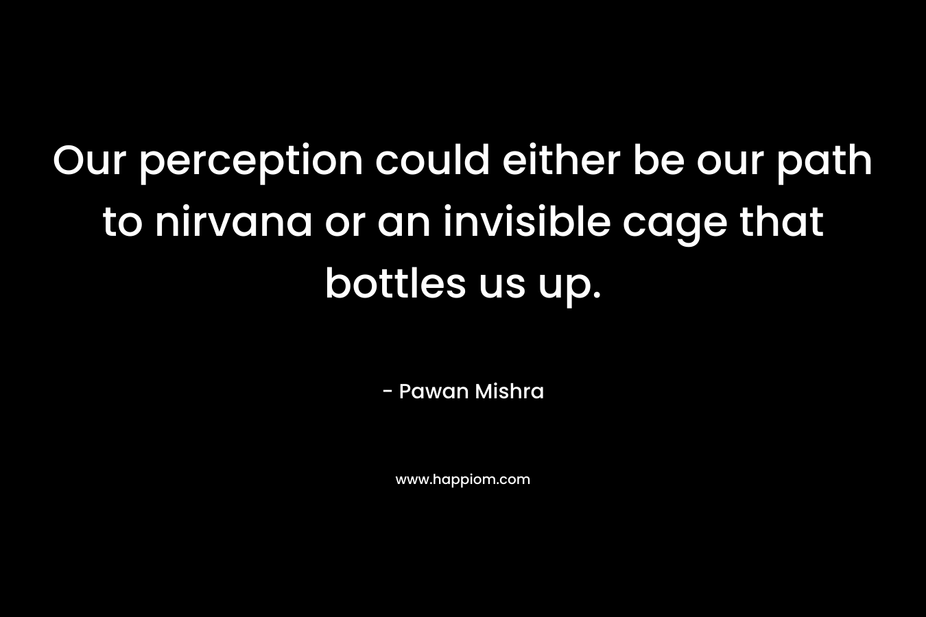 Our perception could either be our path to nirvana or an invisible cage that bottles us up. – Pawan Mishra