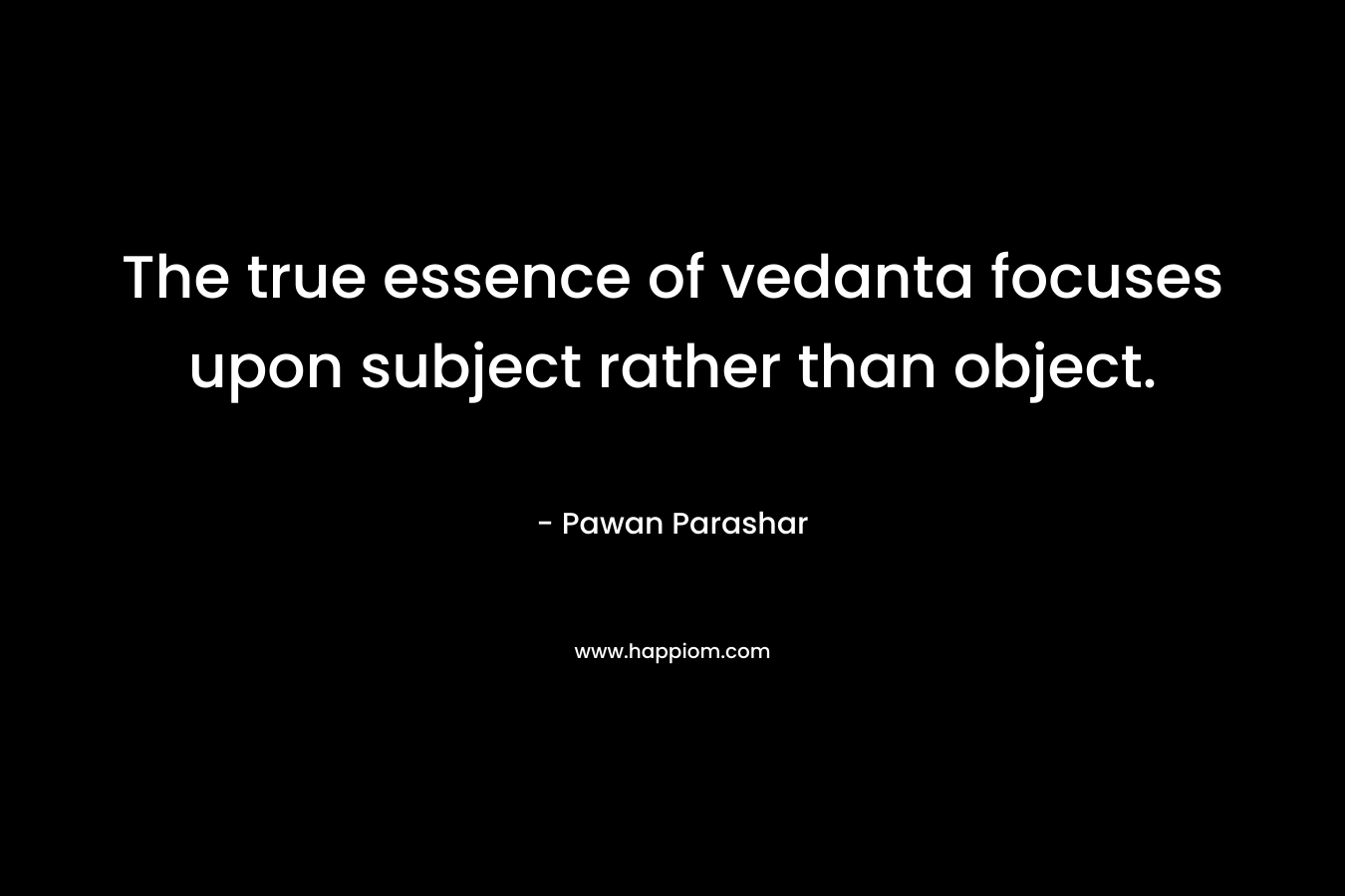 The true essence of vedanta focuses upon subject rather than object.