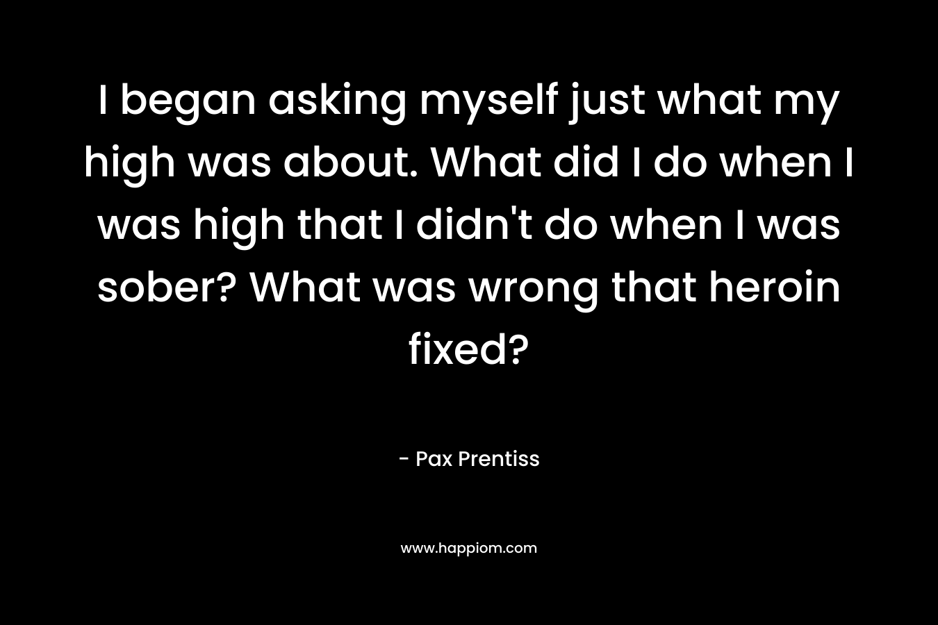 I began asking myself just what my high was about. What did I do when I was high that I didn’t do when I was sober? What was wrong that heroin fixed? – Pax Prentiss
