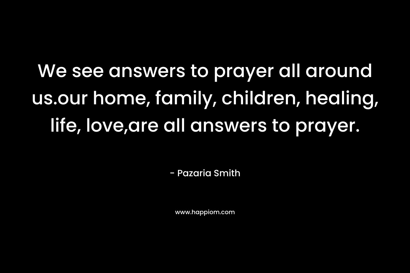 We see answers to prayer all around us.our home, family, children, healing, life, love,are all answers to prayer. – Pazaria Smith