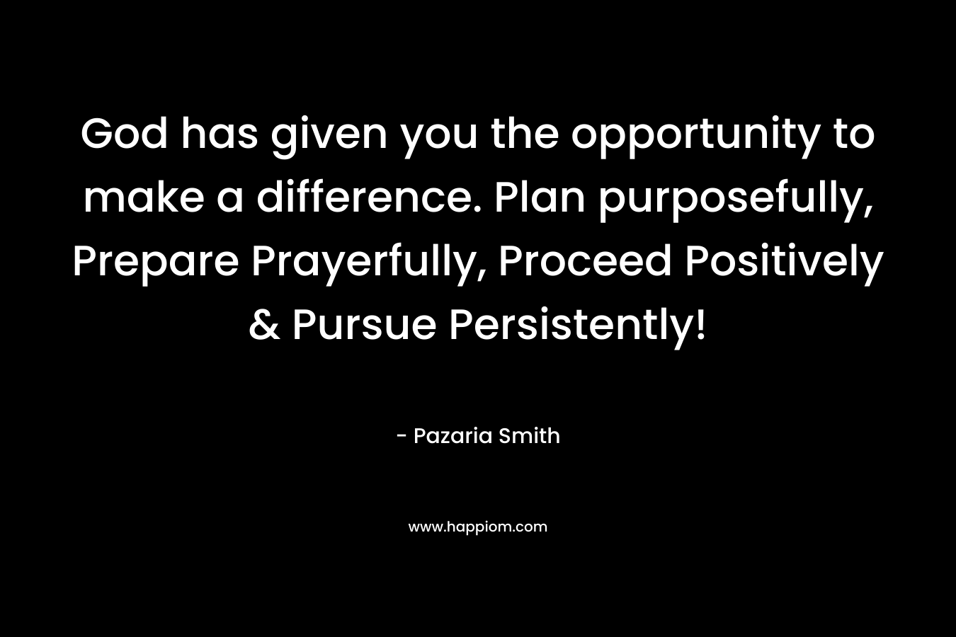 God has given you the opportunity to make a difference. Plan purposefully, Prepare Prayerfully, Proceed Positively & Pursue Persistently!