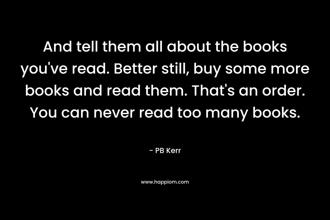 And tell them all about the books you've read. Better still, buy some more books and read them. That's an order. You can never read too many books.