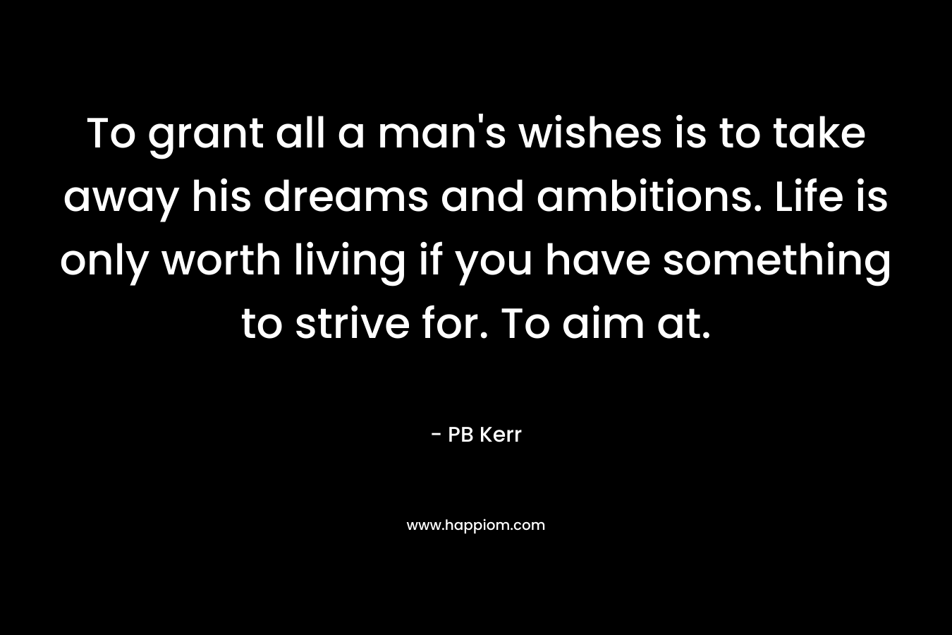 To grant all a man's wishes is to take away his dreams and ambitions. Life is only worth living if you have something to strive for. To aim at.