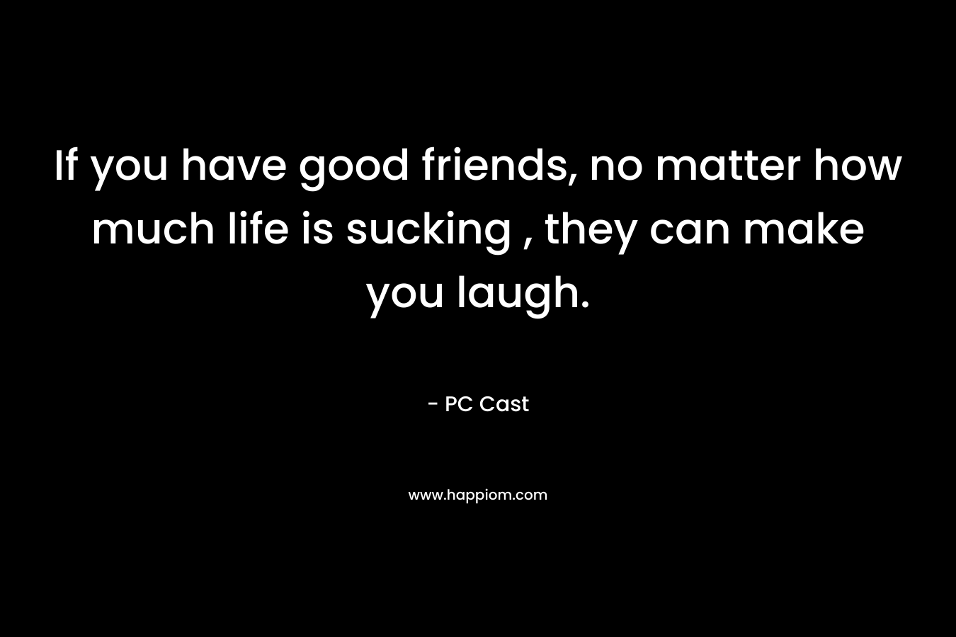 If you have good friends, no matter how much life is sucking , they can make you laugh.