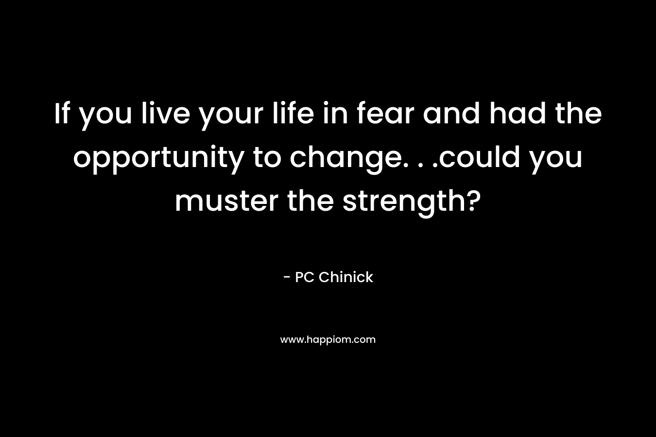 If you live your life in fear and had the opportunity to change. . .could you muster the strength? – PC Chinick