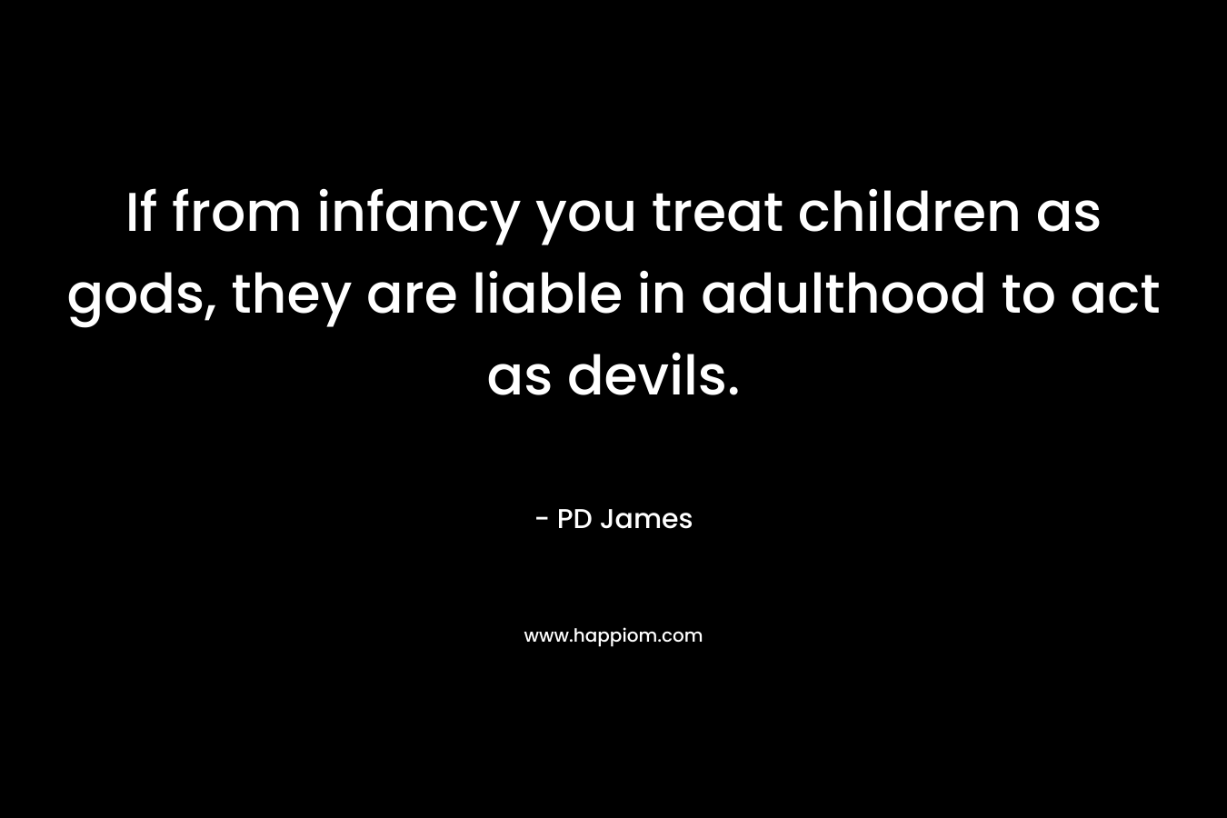 If from infancy you treat children as gods, they are liable in adulthood to act as devils. – PD James