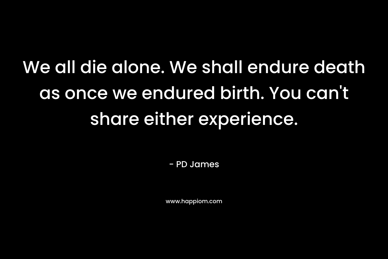 We all die alone. We shall endure death as once we endured birth. You can’t share either experience. – PD James